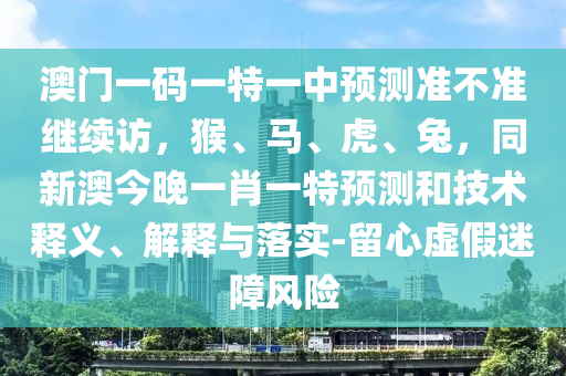 澳門一碼一特一中預(yù)測準(zhǔn)不準(zhǔn)繼續(xù)訪，猴、馬、虎、兔，同新澳今晚一肖一特預(yù)測和技術(shù)釋義、解釋與落實-留心虛假迷障風(fēng)險