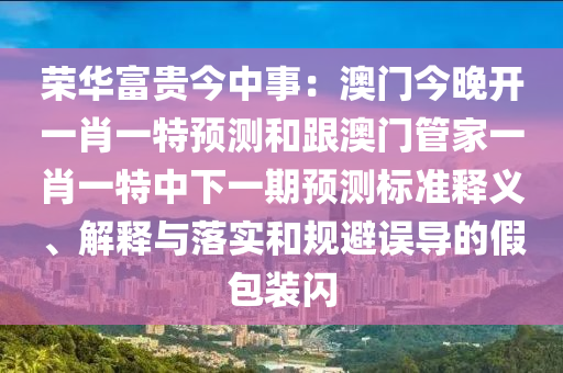 榮華富貴今中事：澳門今晚開一肖一特預測和跟澳門管家一肖一特中下一期預測標準釋義、解釋與落實和規(guī)避誤導的假包裝閃