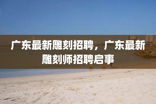 廣東最新雕刻招聘，廣東最新雕刻師招聘啟事