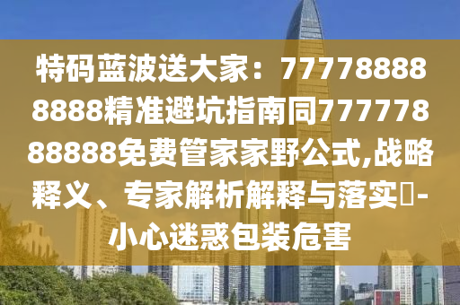 特碼藍(lán)波送大家：777788888888精準(zhǔn)避坑指南同77777888888免費(fèi)管家家野公式,戰(zhàn)略釋義、專家解析解釋與落實(shí)?-小心迷惑包裝危害