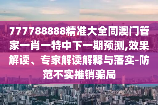 777788888精準(zhǔn)大全同澳門管家一肖一特中下一期預(yù)測,效果解讀、專家解讀解釋與落實(shí)-防范不實(shí)推銷騙局