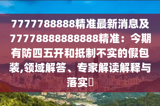 7777788888精準(zhǔn)最新消息及77778888888888精準(zhǔn)：今期有防四五開和抵制不實(shí)的假包裝,領(lǐng)域解答、專家解讀解釋與落實(shí)?