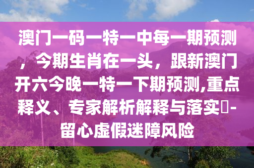 澳門一碼一特一中每一期預(yù)測，今期生肖在一頭，跟新澳門開六今晚一特一下期預(yù)測,重點釋義、專家解析解釋與落實?-留心虛假迷障風(fēng)險