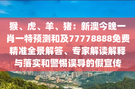 猴、虎、羊、豬：新澳今晚一肖一特預(yù)測(cè)和及77778888免費(fèi)精準(zhǔn)全景解答、專家解讀解釋與落實(shí)和警惕誤導(dǎo)的假宣傳