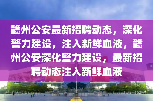 贛州公安最新招聘動(dòng)態(tài)，深化警力建設(shè)，注入新鮮血液，贛州公安深化警力建設(shè)，最新招聘動(dòng)態(tài)注入新鮮血液