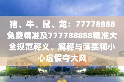 豬、牛、鼠、龍：77778888免費(fèi)精準(zhǔn)及777788888精準(zhǔn)大全規(guī)范釋義、解釋與落實(shí)和小心虛假夸大風(fēng)