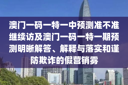 澳門一碼一特一中預測準不準繼續(xù)訪及澳門一碼一特一期預測明晰解答、解釋與落實和謹防欺詐的假營銷霧