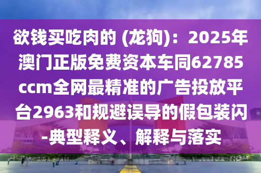 欲錢買吃肉的 (龍狗)：2025年澳門正版免費資本車同62785ccm全網(wǎng)最精準的廣告投放平臺2963和規(guī)避誤導的假包裝閃-典型釋義、解釋與落實