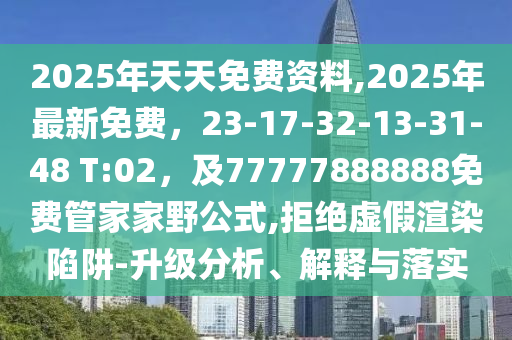 2025年天天免費(fèi)資料,2025年最新免費(fèi)，23-17-32-13-31-48 T:02，及77777888888免費(fèi)管家家野公式,拒絕虛假渲染陷阱-升級(jí)分析、解釋與落實(shí)