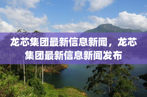 龍芯集團最新信息新聞，龍芯集團最新信息新聞發(fā)布
