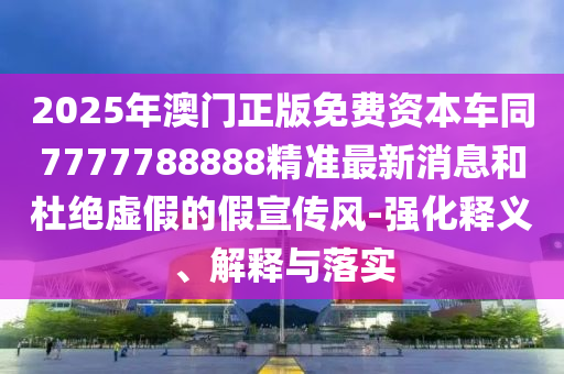 2025年澳門正版免費(fèi)資本車同7777788888精準(zhǔn)最新消息和杜絕虛假的假宣傳風(fēng)-強(qiáng)化釋義、解釋與落實(shí)
