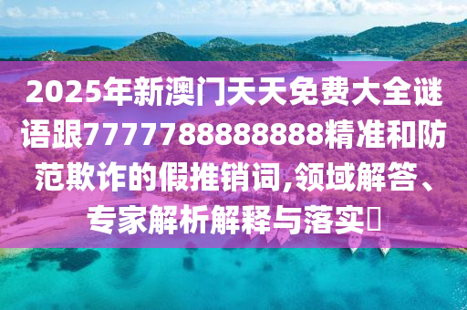 2025年新澳門天天免費(fèi)大全謎語(yǔ)跟7777788888888精準(zhǔn)和防范欺詐的假推銷詞,領(lǐng)域解答、專家解析解釋與落實(shí)?
