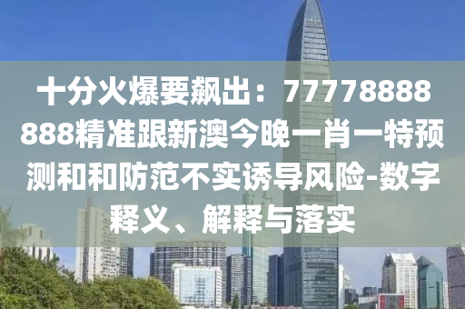 十分火爆要飆出：77778888888精準跟新澳今晚一肖一特預(yù)測和和防范不實誘導(dǎo)風(fēng)險-數(shù)字釋義、解釋與落實