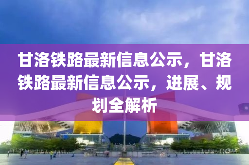 甘洛鐵路最新信息公示，甘洛鐵路最新信息公示，進展、規(guī)劃全解析