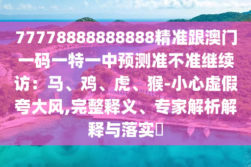 77778888888888精準跟澳門一碼一特一中預(yù)測準不準繼續(xù)訪：馬、雞、虎、猴-小心虛假夸大風(fēng),完整釋義、專家解析解釋與落實?