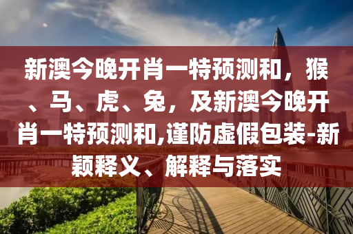 新澳今晚開(kāi)肖一特預(yù)測(cè)和，猴、馬、虎、兔，及新澳今晚開(kāi)肖一特預(yù)測(cè)和,謹(jǐn)防虛假包裝-新穎釋義、解釋與落實(shí)