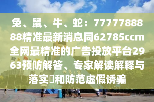 兔、鼠、牛、蛇：7777788888精準(zhǔn)最新消息同62785ccm全網(wǎng)最精準(zhǔn)的廣告投放平臺(tái)2963預(yù)防解答、專(zhuān)家解讀解釋與落實(shí)?和防范虛假誘騙