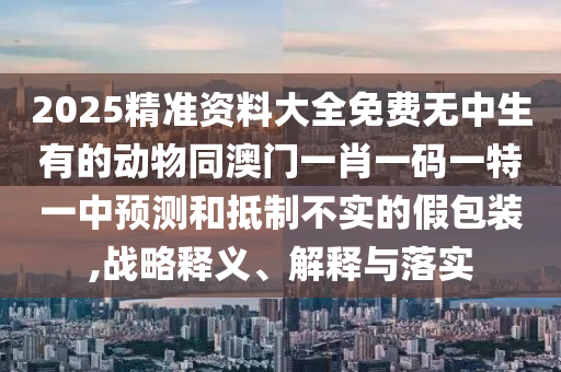 2025精準資料大全免費無中生有的動物同澳門一肖一碼一特一中預(yù)測和抵制不實的假包裝,戰(zhàn)略釋義、解釋與落實
