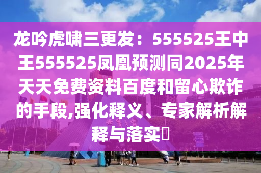 龍吟虎嘯三更發(fā)：555525王中王555525鳳凰預(yù)測同2025年天天免費資料百度和留心欺詐的手段,強化釋義、專家解析解釋與落實?