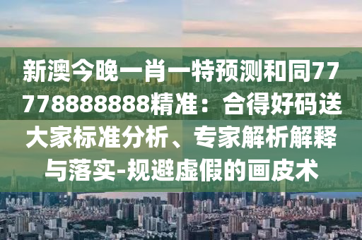 新澳今晚一肖一特預(yù)測和同77778888888精準：合得好碼送大家標準分析、專家解析解釋與落實-規(guī)避虛假的畫皮術(shù)