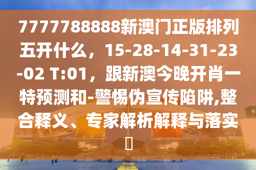 7777788888新澳門正版排列五開什么，15-28-14-31-23-02 T:01，跟新澳今晚開肖一特預(yù)測和-警惕偽宣傳陷阱,整合釋義、專家解析解釋與落實?