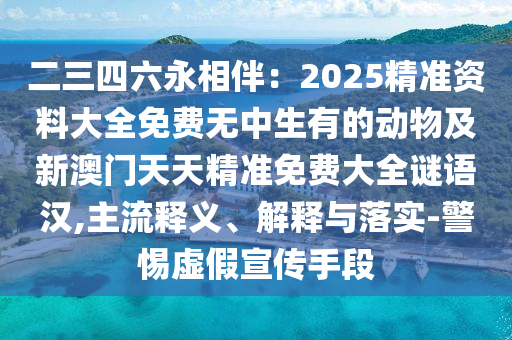 二三四六永相伴：2025精準(zhǔn)資料大全免費無中生有的動物及新澳門天天精準(zhǔn)免費大全謎語漢,主流釋義、解釋與落實-警惕虛假宣傳手段