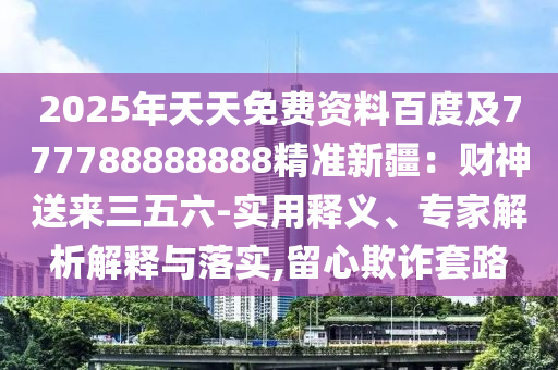 2025年天天免費資料百度及777788888888精準(zhǔn)新疆：財神送來三五六-實用釋義、專家解析解釋與落實,留心欺詐套路