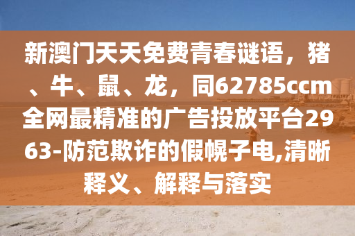 新澳門天天免費(fèi)青春謎語(yǔ)，豬、牛、鼠、龍，同62785ccm全網(wǎng)最精準(zhǔn)的廣告投放平臺(tái)2963-防范欺詐的假幌子電,清晰釋義、解釋與落實(shí)
