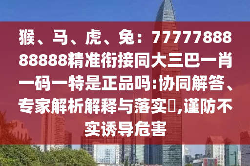 猴、馬、虎、兔：7777788888888精準(zhǔn)銜接同大三巴一肖一碼一特是正品嗎:協(xié)同解答、專家解析解釋與落實(shí)?,謹(jǐn)防不實(shí)誘導(dǎo)危害