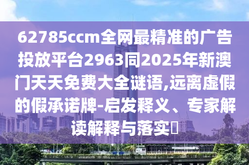 62785ccm全網(wǎng)最精準(zhǔn)的廣告投放平臺(tái)2963同2025年新澳門天天免費(fèi)大全謎語(yǔ),遠(yuǎn)離虛假的假承諾牌-啟發(fā)釋義、專家解讀解釋與落實(shí)?