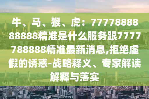 牛、馬、猴、虎：7777888888888精準是什么服務跟7777788888精準最新消息,拒絕虛假的誘惑-戰(zhàn)略釋義、專家解讀解釋與落實