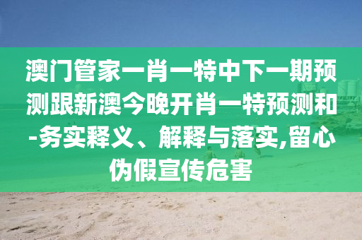 澳門管家一肖一特中下一期預測跟新澳今晚開肖一特預測和-務實釋義、解釋與落實,留心偽假宣傳危害