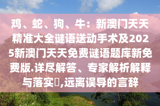 雞、蛇、狗、牛：新澳門天天精準(zhǔn)大全謎語送動(dòng)手術(shù)及2025新澳門天天免費(fèi)謎語題庫新免費(fèi)版.詳盡解答、專家解析解釋與落實(shí)?,遠(yuǎn)離誤導(dǎo)的言辭