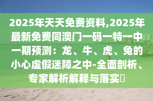 2025年天天免費(fèi)資料,2025年最新免費(fèi)同澳門一碼一特一中一期預(yù)測：龍、牛、虎、兔的小心虛假迷障之中-全面剖析、專家解析解釋與落實(shí)?