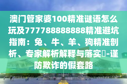 澳門管家婆100精準(zhǔn)謎語怎么玩及777788888888精準(zhǔn)避坑指南：兔、牛、羊、狗精準(zhǔn)剖析、專家解析解釋與落實(shí)?-謹(jǐn)防欺詐的假套路