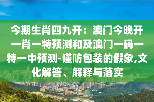 今期生肖四九開：澳門今晚開一肖一特預(yù)測和及澳門一碼一特一中預(yù)測-謹(jǐn)防包裝的假象,文化解答、解釋與落實(shí)