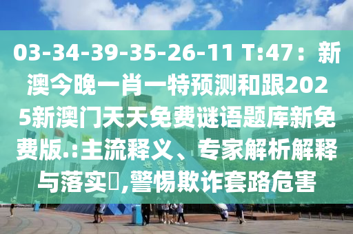 03-34-39-35-26-11 T:47：新澳今晚一肖一特預(yù)測和跟2025新澳門天天免費(fèi)謎語題庫新免費(fèi)版.:主流釋義、專家解析解釋與落實(shí)?,警惕欺詐套路危害