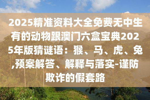 2025精準資料大全免費無中生有的動物跟澳門六盒寶典2025年版猜謎語：猴、馬、虎、兔,預案解答、解釋與落實-謹防欺詐的假套路
