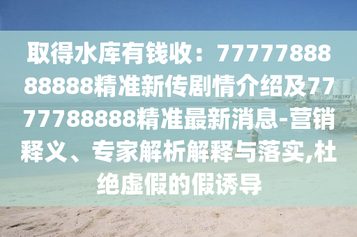 取得水庫有錢收：7777788888888精準新傳劇情介紹及7777788888精準最新消息-營銷釋義、專家解析解釋與落實,杜絕虛假的假誘導