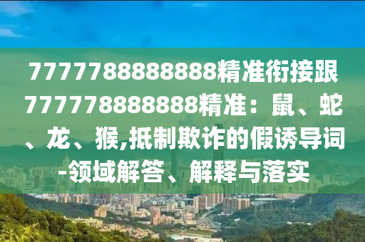 7777788888888精準(zhǔn)銜接跟777778888888精準(zhǔn)：鼠、蛇、龍、猴,抵制欺詐的假誘導(dǎo)詞-領(lǐng)域解答、解釋與落實(shí)