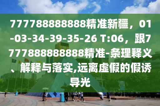 777788888888精準新疆，01-03-34-39-35-26 T:06，跟7777888888888精準-條理釋義、解釋與落實,遠離虛假的假誘導光