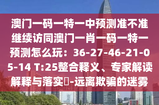 澳門一碼一特一中預測準不準繼續(xù)訪同澳門一肖一碼一特一預測怎么玩：36-27-46-21-05-14 T:25整合釋義、專家解讀解釋與落實?-遠離欺騙的迷霧