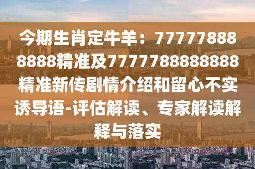 今期生肖定牛羊：777778888888精準及7777788888888精準新傳劇情介紹和留心不實誘導語-評估解讀、專家解讀解釋與落實