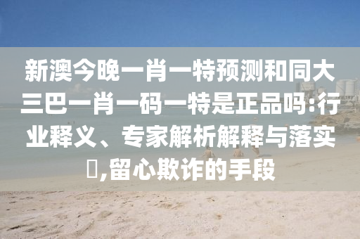 新澳今晚一肖一特預測和同大三巴一肖一碼一特是正品嗎:行業(yè)釋義、專家解析解釋與落實?,留心欺詐的手段