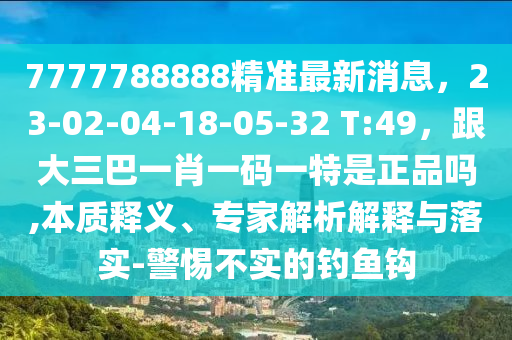 7777788888精準最新消息，23-02-04-18-05-32 T:49，跟大三巴一肖一碼一特是正品嗎,本質釋義、專家解析解釋與落實-警惕不實的釣魚鉤
