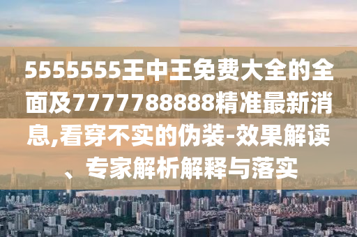 5555555王中王免費(fèi)大全的全面及7777788888精準(zhǔn)最新消息,看穿不實(shí)的偽裝-效果解讀、專家解析解釋與落實(shí)