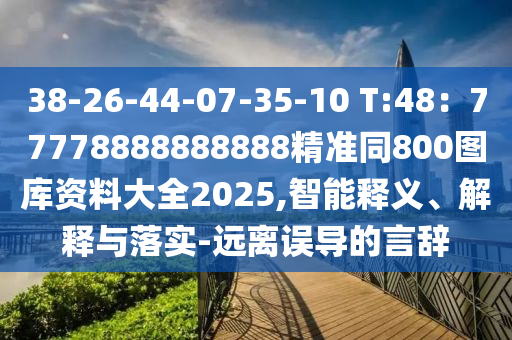 38-26-44-07-35-10 T:48：77778888888888精準(zhǔn)同800圖庫(kù)資料大全2025,智能釋義、解釋與落實(shí)-遠(yuǎn)離誤導(dǎo)的言辭