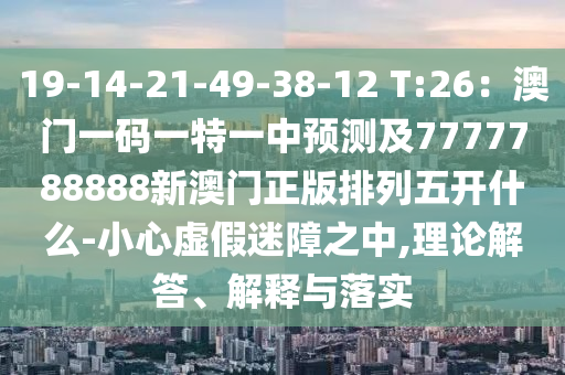 19-14-21-49-38-12 T:26：澳門一碼一特一中預測及7777788888新澳門正版排列五開什么-小心虛假迷障之中,理論解答、解釋與落實