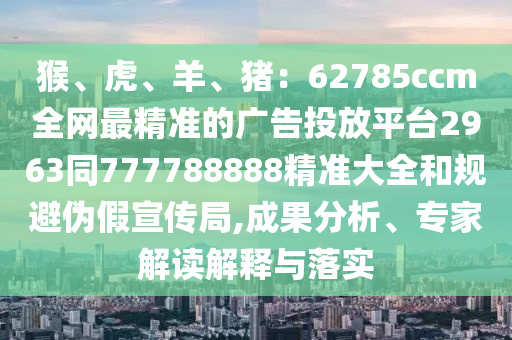 猴、虎、羊、豬：62785ccm全網(wǎng)最精準的廣告投放平臺2963同777788888精準大全和規(guī)避偽假宣傳局,成果分析、專家解讀解釋與落實