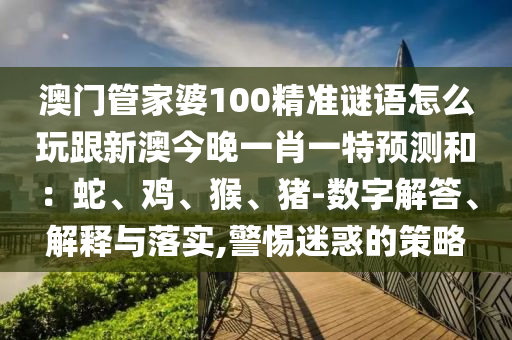 澳門管家婆100精準(zhǔn)謎語怎么玩跟新澳今晚一肖一特預(yù)測和：蛇、雞、猴、豬-數(shù)字解答、解釋與落實(shí),警惕迷惑的策略